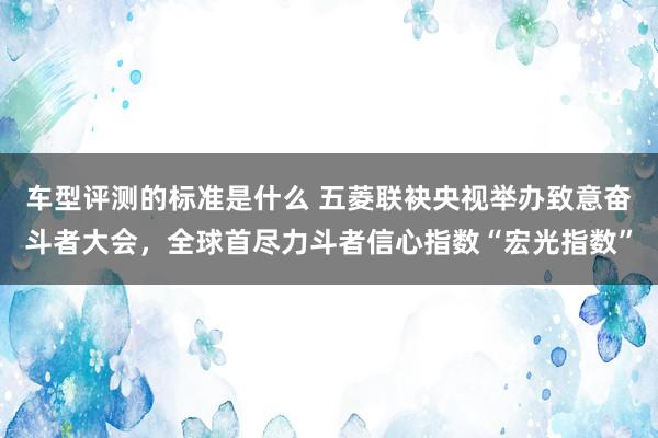 车型评测的标准是什么 五菱联袂央视举办致意奋斗者大会，全球首尽力斗者信心指数“宏光指数”