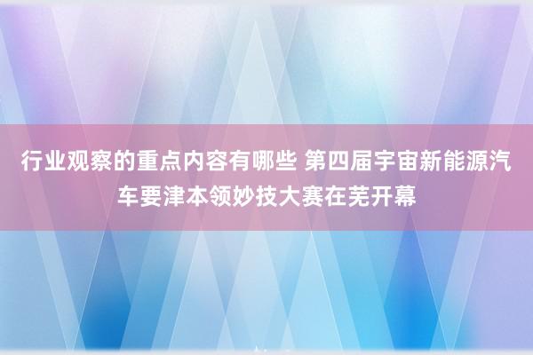 行业观察的重点内容有哪些 第四届宇宙新能源汽车要津本领妙技大赛在芜开幕