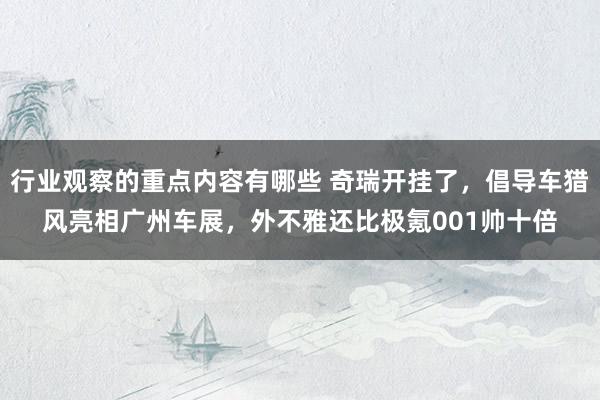 行业观察的重点内容有哪些 奇瑞开挂了，倡导车猎风亮相广州车展，外不雅还比极氪001帅十倍