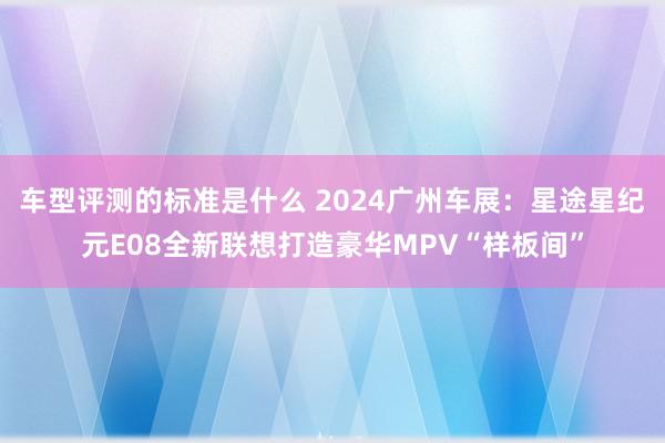 车型评测的标准是什么 2024广州车展：星途星纪元E08全新联想打造豪华MPV“样板间”