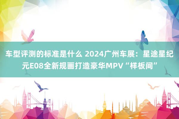 车型评测的标准是什么 2024广州车展：星途星纪元E08全新规画打造豪华MPV“样板间”