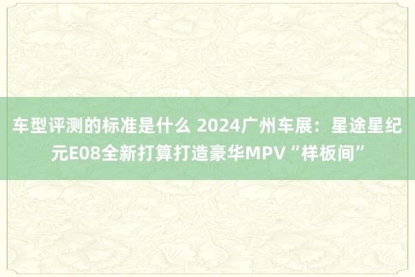 车型评测的标准是什么 2024广州车展：星途星纪元E08全新打算打造豪华MPV“样板间”