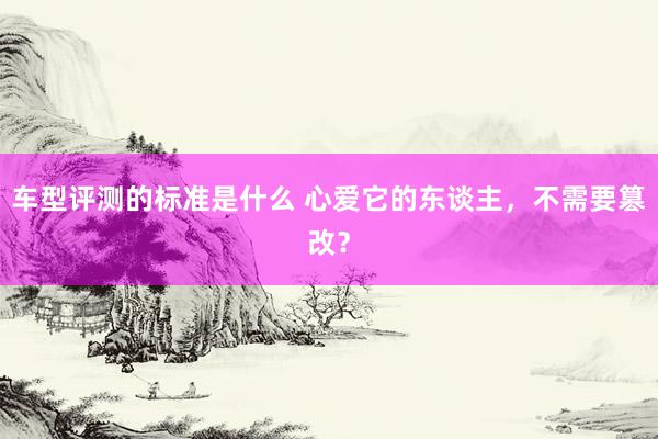 车型评测的标准是什么 心爱它的东谈主，不需要篡改？