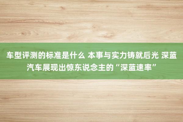 车型评测的标准是什么 本事与实力铸就后光 深蓝汽车展现出惊东说念主的“深蓝速率”