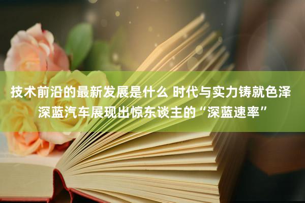 技术前沿的最新发展是什么 时代与实力铸就色泽 深蓝汽车展现出惊东谈主的“深蓝速率”