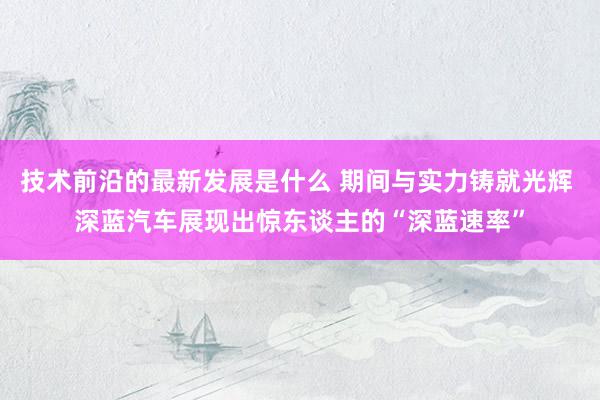 技术前沿的最新发展是什么 期间与实力铸就光辉 深蓝汽车展现出惊东谈主的“深蓝速率”