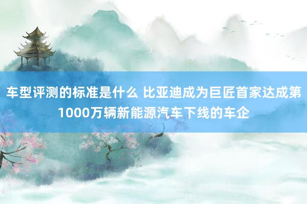 车型评测的标准是什么 比亚迪成为巨匠首家达成第1000万辆新能源汽车下线的车企