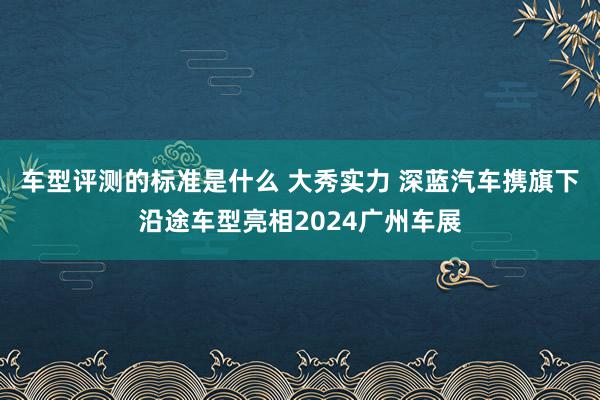 车型评测的标准是什么 大秀实力 深蓝汽车携旗下沿途车型亮相2024广州车展