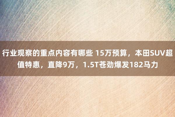 行业观察的重点内容有哪些 15万预算，本田SUV超值特惠，直降9万，1.5T苍劲爆发182马力