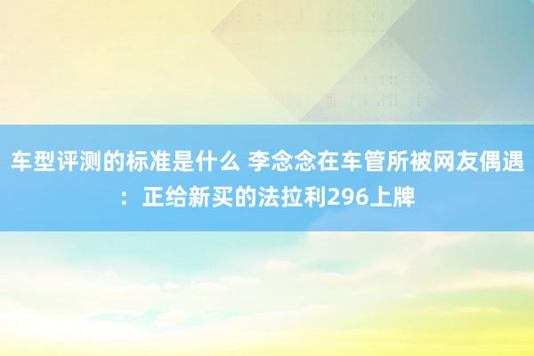 车型评测的标准是什么 李念念在车管所被网友偶遇：正给新买的法拉利296上牌