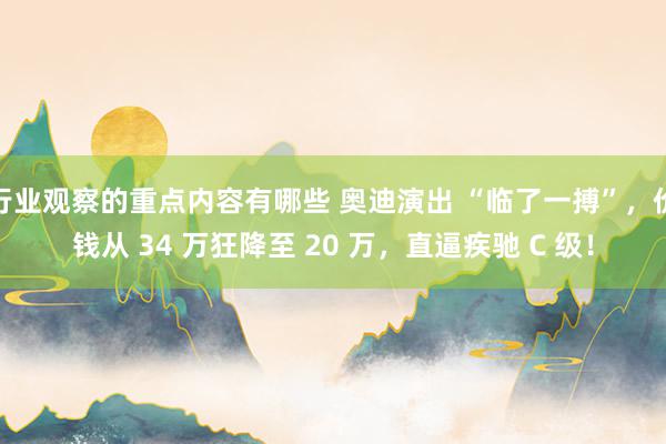 行业观察的重点内容有哪些 奥迪演出 “临了一搏”，价钱从 34 万狂降至 20 万，直逼疾驰 C 级！