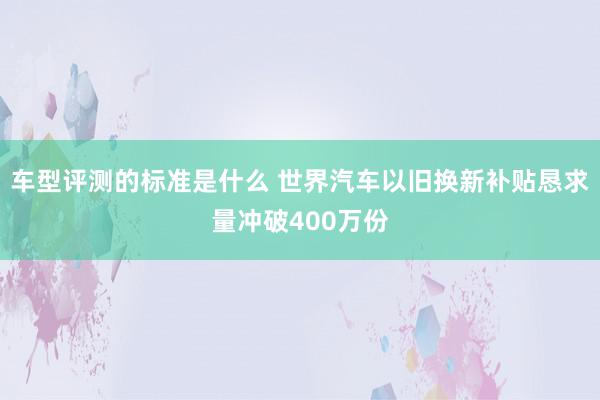 车型评测的标准是什么 世界汽车以旧换新补贴恳求量冲破400万份