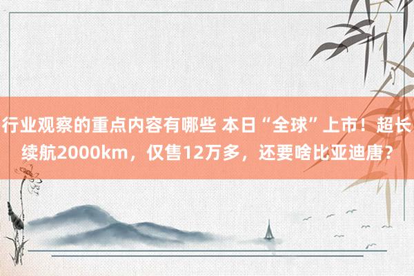 行业观察的重点内容有哪些 本日“全球”上市！超长续航2000km，仅售12万多，还要啥比亚迪唐？