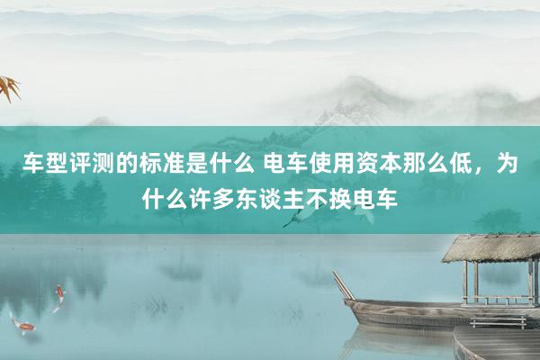 车型评测的标准是什么 电车使用资本那么低，为什么许多东谈主不换电车