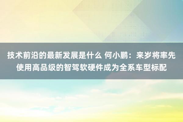 技术前沿的最新发展是什么 何小鹏：来岁将率先使用高品级的智驾软硬件成为全系车型标配