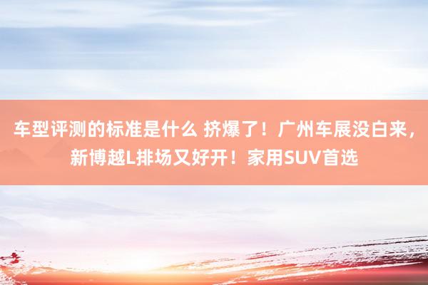 车型评测的标准是什么 挤爆了！广州车展没白来，新博越L排场又好开！家用SUV首选