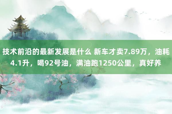 技术前沿的最新发展是什么 新车才卖7.89万，油耗4.1升，喝92号油，满油跑1250公里，真好养