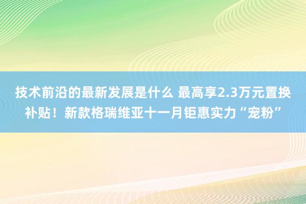 技术前沿的最新发展是什么 最高享2.3万元置换补贴！新款格瑞维亚十一月钜惠实力“宠粉”