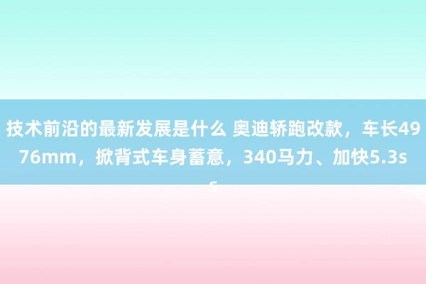 技术前沿的最新发展是什么 奥迪轿跑改款，车长4976mm，掀背式车身蓄意，340马力、加快5.3s