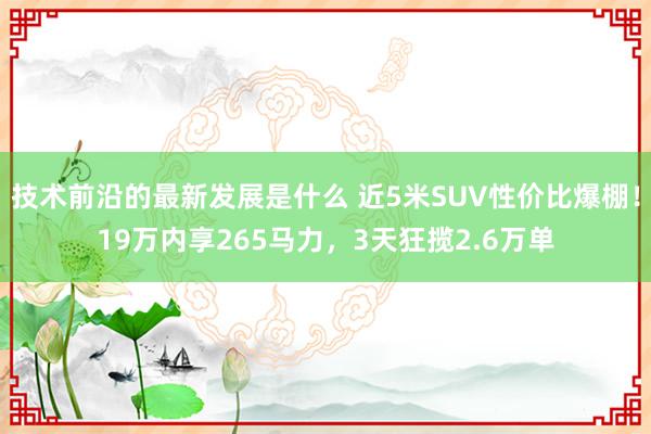 技术前沿的最新发展是什么 近5米SUV性价比爆棚！19万内享265马力，3天狂揽2.6万单