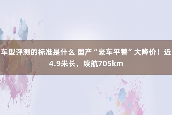 车型评测的标准是什么 国产“豪车平替”大降价！近4.9米长，续航705km