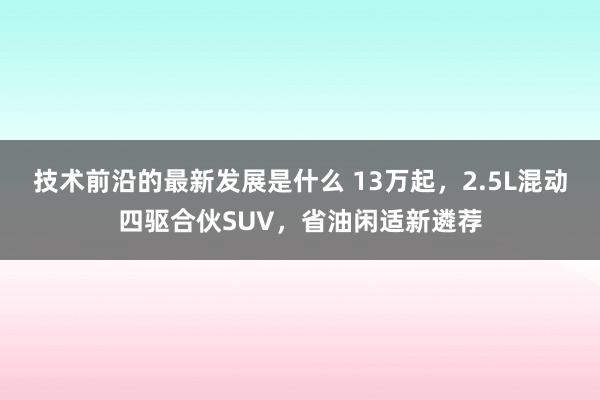 技术前沿的最新发展是什么 13万起，2.5L混动四驱合伙SUV，省油闲适新遴荐