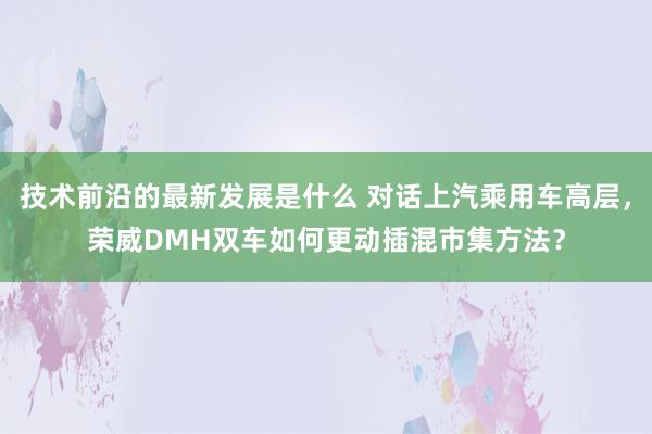 技术前沿的最新发展是什么 对话上汽乘用车高层，荣威DMH双车如何更动插混市集方法？