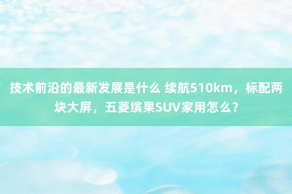 技术前沿的最新发展是什么 续航510km，标配两块大屏，五菱缤果SUV家用怎么？