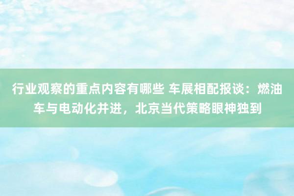 行业观察的重点内容有哪些 车展相配报谈：燃油车与电动化并进，北京当代策略眼神独到