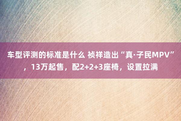 车型评测的标准是什么 祯祥造出“真·子民MPV”，13万起售，配2+2+3座椅，设置拉满