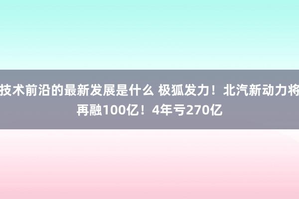 技术前沿的最新发展是什么 极狐发力！北汽新动力将再融100亿！4年亏270亿