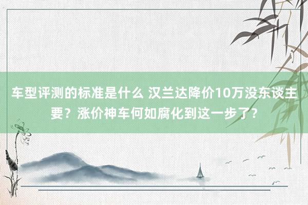 车型评测的标准是什么 汉兰达降价10万没东谈主要？涨价神车何如腐化到这一步了？