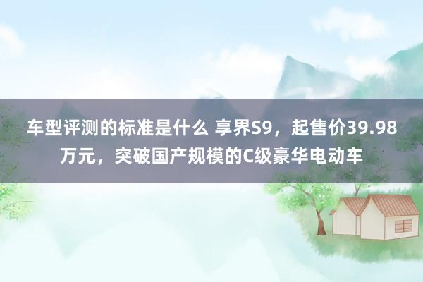 车型评测的标准是什么 享界S9，起售价39.98万元，突破国产规模的C级豪华电动车