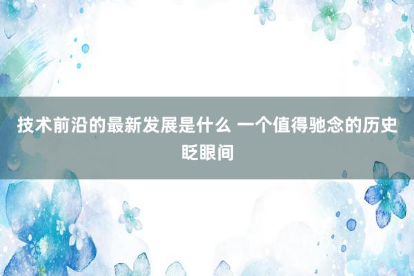 技术前沿的最新发展是什么 一个值得驰念的历史眨眼间