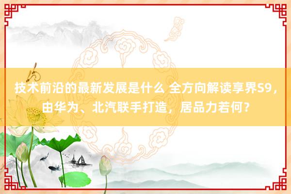 技术前沿的最新发展是什么 全方向解读享界S9，由华为、北汽联手打造，居品力若何？