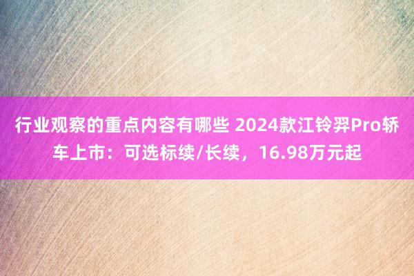 行业观察的重点内容有哪些 2024款江铃羿Pro轿车上市：可选标续/长续，16.98万元起