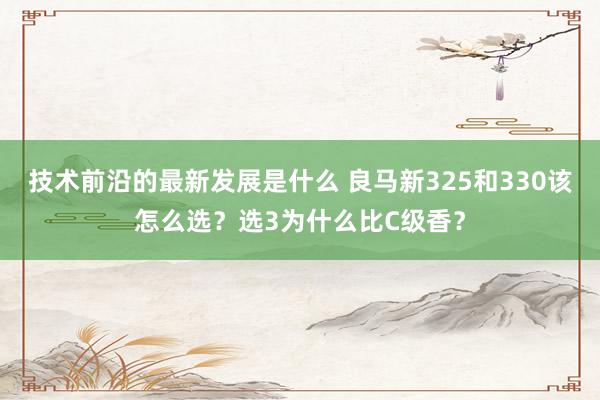 技术前沿的最新发展是什么 良马新325和330该怎么选？选3为什么比C级香？