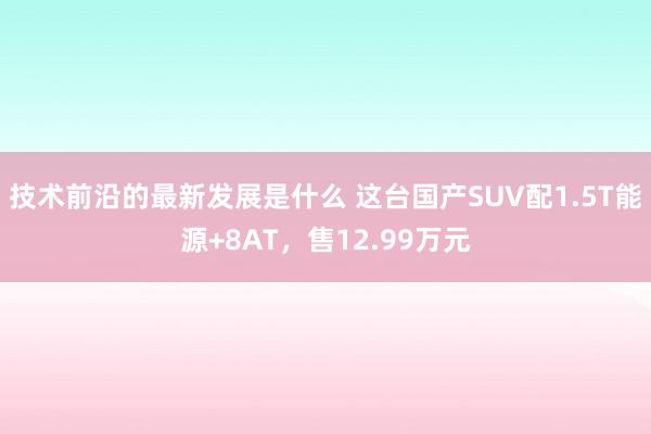 技术前沿的最新发展是什么 这台国产SUV配1.5T能源+8AT，售12.99万元