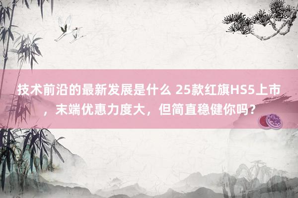 技术前沿的最新发展是什么 25款红旗HS5上市，末端优惠力度大，但简直稳健你吗？