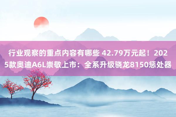 行业观察的重点内容有哪些 42.79万元起！2025款奥迪A6L崇敬上市：全系升级骁龙8150惩处器