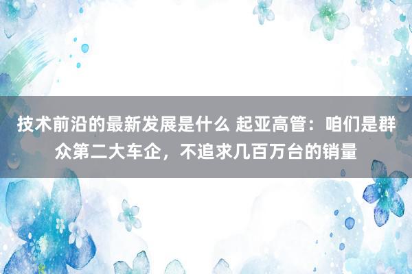 技术前沿的最新发展是什么 起亚高管：咱们是群众第二大车企，不追求几百万台的销量