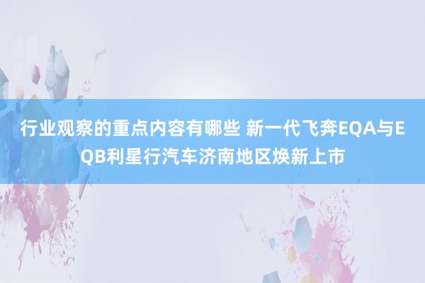 行业观察的重点内容有哪些 新一代飞奔EQA与EQB利星行汽车济南地区焕新上市