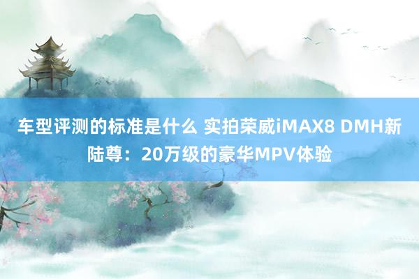 车型评测的标准是什么 实拍荣威iMAX8 DMH新陆尊：20万级的豪华MPV体验