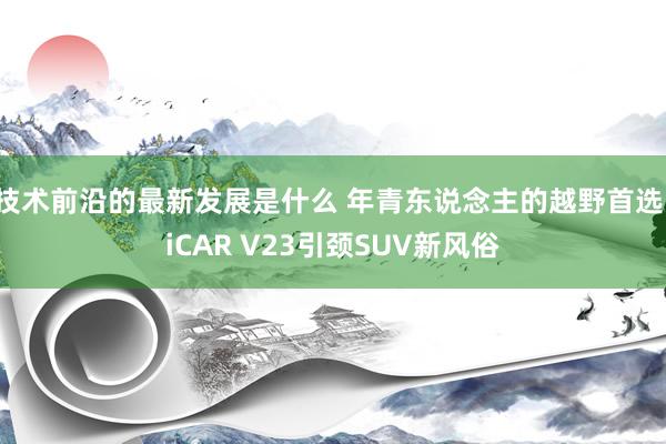 技术前沿的最新发展是什么 年青东说念主的越野首选，iCAR V23引颈SUV新风俗