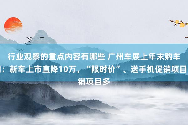 行业观察的重点内容有哪些 广州车展上年末购车潮：新车上市直降10万，“限时价”、送手机促销项目多