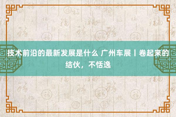 技术前沿的最新发展是什么 广州车展丨卷起来的结伙，不恬逸