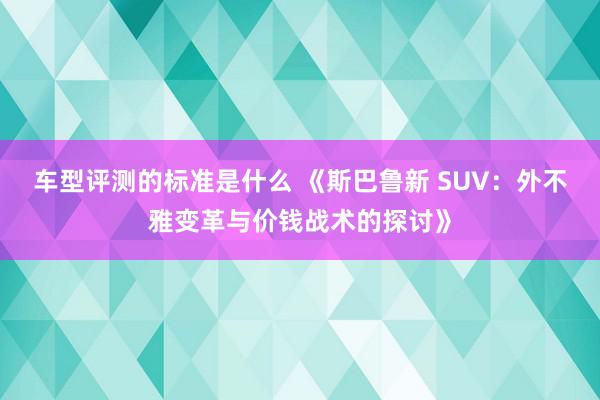 车型评测的标准是什么 《斯巴鲁新 SUV：外不雅变革与价钱战术的探讨》