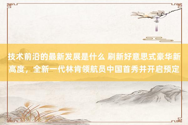 技术前沿的最新发展是什么 刷新好意思式豪华新高度，全新一代林肯领航员中国首秀并开启预定