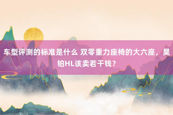 车型评测的标准是什么 双零重力座椅的大六座，昊铂HL该卖若干钱？