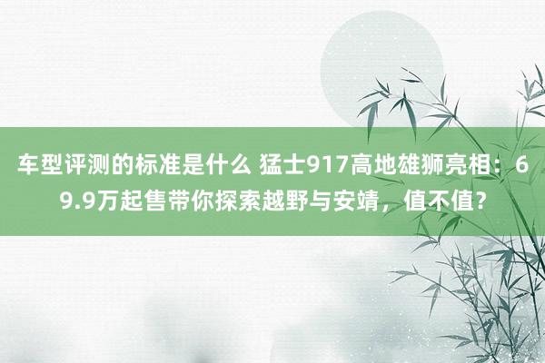 车型评测的标准是什么 猛士917高地雄狮亮相：69.9万起售带你探索越野与安靖，值不值？